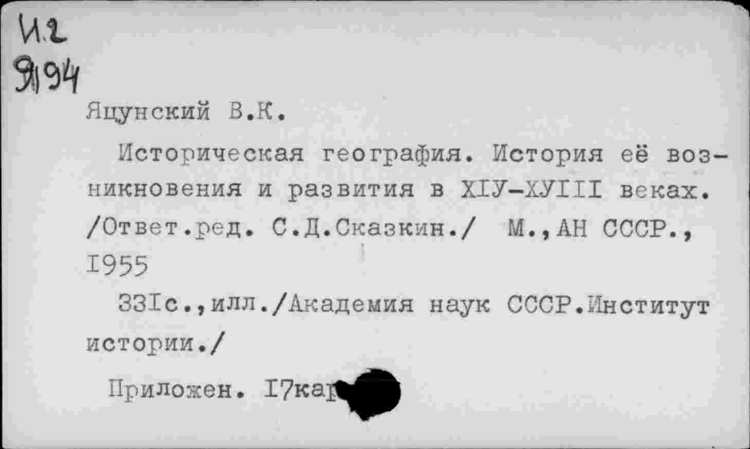 ﻿Яцунский В.К.
Историческая география. История её возникновения и развития в Х1У-ХУ1И веках. /Ответ.ред. С.Д.Сказкин./ М.,АН СССР., 1955
331с.,илл./Академия наук СССР.Институт истории./